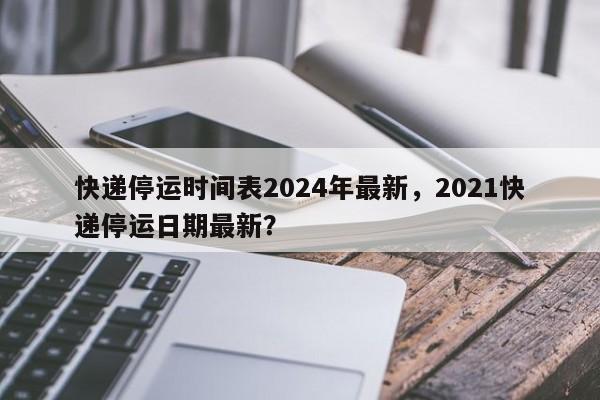 快递停运时间表2024年最新,2021快递停运日期最新?